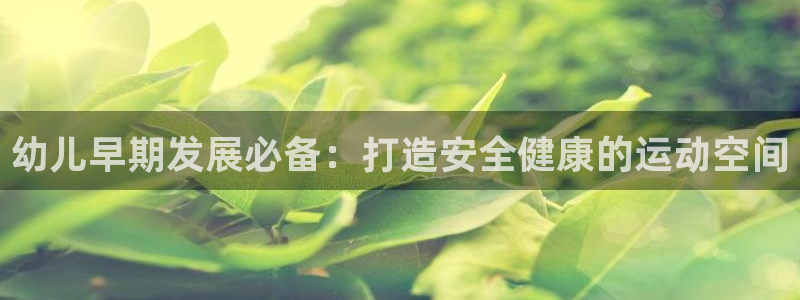 Z6尊龙凯时官方：幼儿早期发展必备：打造安全健康的运