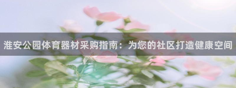 尊龙z6官网ag：淮安公园体育器材采购指南：为您的社区打造健
